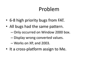 Problem
• 6-8 high priority bugs from FAT.
• All bugs had the same pattern.
  – Only occurred on Window 2000 box.
  – Display wrong converted values.
  – Works on XP, and 2003.
• It a cross-platform assign to Me.
 