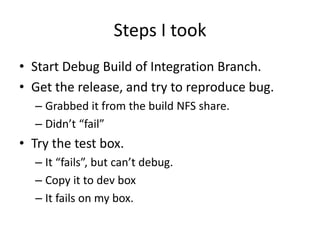 Steps I took
• Start Debug Build of Integration Branch.
• Get the release, and try to reproduce bug.
  – Grabbed it from the build NFS share.
  – Didn’t “fail”
• Try the test box.
  – It “fails”, but can’t debug.
  – Copy it to dev box
  – It fails on my box.
 
