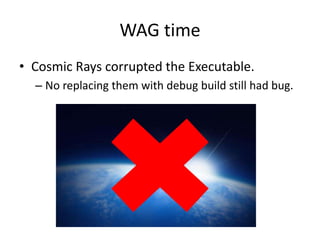 WAG time
• Cosmic Rays corrupted the Executable.
  – No replacing them with debug build still had bug.
 