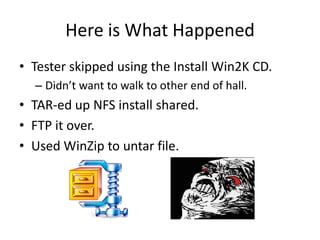 Here is What Happened
• Tester skipped using the Install Win2K CD.
  – Didn’t want to walk to other end of hall.
• TAR-ed up NFS install shared.
• FTP it over.
• Used WinZip to untar file.
 