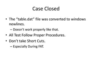 Case Closed
• The “table.dat” file was converted to windows
  newlines.
  – Doesn’t work properly like that.
• All Test Follow Proper Procedures.
• Don’t take Short Cuts.
  – Especially During FAT.
 