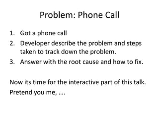 Problem: Phone Call
1. Got a phone call
2. Developer describe the problem and steps
   taken to track down the problem.
3. Answer with the root cause and how to fix.

Now its time for the interactive part of this talk.
Pretend you me, ….
 