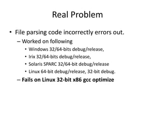 Real Problem
• File parsing code incorrectly errors out.
  – Worked on following
     •   Windows 32/64-bits debug/release,
     •   Irix 32/64-bits debug/release,
     •   Solaris SPARC 32/64-bit debug/release
     •   Linux 64-bit debug/release, 32-bit debug.
  – Fails on Linux 32-bit x86 gcc optimize
 