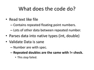 What does the code do?
• Read text like file
   – Contains repeated floating point numbers.
   – Lots of other data between repeated number.
• Parses data into native types (int, double)
• Validate Data is sane
   – Number are with spec.
   – Repeated doubles are the same with != check.
      • This step failed.
 