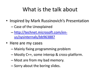 What is the talk about
• Inspired by Mark Russinovich’s Presentation
  – Case of the Unexplained
  – http://technet.microsoft.com/en-
    us/sysinternals/bb963887
• Here are my cases
  – Mainly fixing programming problem
  – Mostly C++, some interop & cross-platform.
  – Most are from my bad memory.
  – Sorry about the boring slides.
 