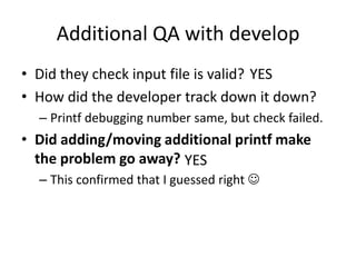 Additional QA with develop
• Did they check input file is valid? YES
• How did the developer track down it down?
  – Printf debugging number same, but check failed.
• Did adding/moving additional printf make
  the problem go away? YES
  – This confirmed that I guessed right 
 