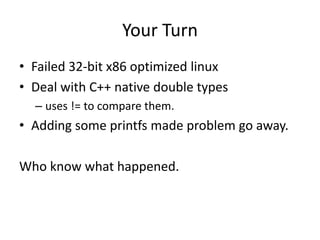 Your Turn
• Failed 32-bit x86 optimized linux
• Deal with C++ native double types
  – uses != to compare them.
• Adding some printfs made problem go away.

Who know what happened.
 