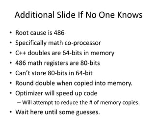 Additional Slide If No One Knows
•   Root cause is 486
•   Specifically math co-processor
•   C++ doubles are 64-bits in memory
•   486 math registers are 80-bits
•   Can’t store 80-bits in 64-bit
•   Round double when copied into memory.
•   Optimizer will speed up code
    – Will attempt to reduce the # of memory copies.
• Wait here until some guesses.
 