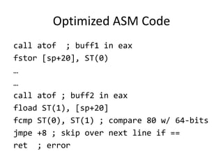 Optimized ASM Code
call atof ; buff1 in eax
fstor [sp+20], ST(0)
…
…
call atof ; buff2 in eax
fload ST(1), [sp+20]
fcmp ST(0), ST(1) ; compare 80 w/ 64-bits
jmpe +8 ; skip over next line if ==
ret ; error
 