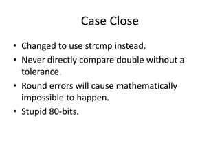 Case Close
• Changed to use strcmp instead.
• Never directly compare double without a
  tolerance.
• Round errors will cause mathematically
  impossible to happen.
• Stupid 80-bits.
 
