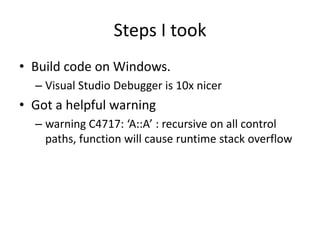 Steps I took
• Build code on Windows.
  – Visual Studio Debugger is 10x nicer
• Got a helpful warning
  – warning C4717: ‘A::A’ : recursive on all control
    paths, function will cause runtime stack overflow
 