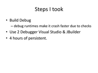 Steps I took
• Build Debug
  – debug runtimes make it crash faster due to checks
• Use 2 Debugger Visual Studio & JBuilder
• 4 hours of persistent.
 