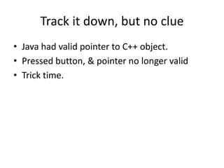 Track it down, but no clue
• Java had valid pointer to C++ object.
• Pressed button, & pointer no longer valid
• Trick time.
 