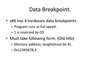 Data Breakpoint.
• x86 has 4 hardware data breakpoints
  – Program runs at full speed.
  – 1 is reserved by OS
• Must take following form. (Old Info)
  – Memory address, length(must be 4).
  – 0x12345678,4
 