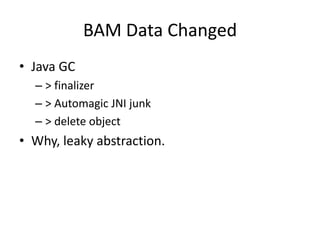 BAM Data Changed
• Java GC
  – > finalizer
  – > Automagic JNI junk
  – > delete object
• Why, leaky abstraction.
 