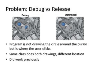 Problem: Debug vs Release
          Debug                       Optimized




• Program is not drawing the circle around the cursor
  but is where the user clicks.
• Same class does both drawings, different location
• Did work previously
 
