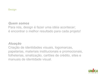 Design




Quem somos
Para nós, design é fazer uma idéia acontecer;
é encontrar o melhor resultado para cada projeto!


Atuação
Criação de identidades visuais, logomarcas,
papelarias, materiais institucionais e promocionais,
folheterias, sinalização, cartões de crédito, sites e
manuais de identidade visual.
 
