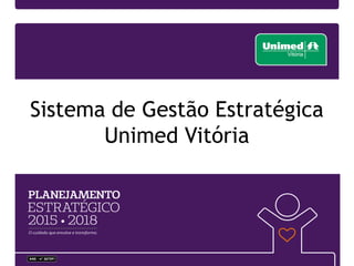 • Plantando
a semente
1995
• Construindo a cultura de planejar de
forma estratégica
• Plano Orçamentário -Consolidação
Centros Custos
• Plano Diretor de Informática.
1996-1999
• Construção do
Hospital Unimed
2002
• Adoção da metodologia do BSC
• 1º Book da Estratégia
• Criação de uma área responsável
pela estratégia
2003
• Reuniões de
Acompanhamento da
Estratégia - APE’s
2004
• Hall of Fame 2007 - Prêmio
Internacional de Gestão
Estratégica.
• Estudo de caso publicado na
Harvard Business Publishing.
2007200820092010
• Implantação do Software de
Gerenciamento da Estratégia
• Criação da Gerência de Estratégia,
Projetos e Processos
• Fortalecimento da comunicação da
estratégia em todos os níveis da
cooperativa.
2011
• Estruturação do Escritório
de Projetos
• Aprimoramento do
software Corporater como
uma fonte de informações
estratégicas e de boa
governança corporativa
2012
• Vínculo da Estratégia aos Processos-chave
• Alinhamento entre as metodologias de
Planejamento Estratégico, Gestão de Projetos e
Gestão da Qualidade
• Maior interação entre as lideranças e seus
colaboradores na disseminação da estratégia
• Abertura do plano estratégico
por unidade de negócio
2005
2006
2013
• 1º lugar no Prêmio Sescoop de Excelência de
Gestão OCB/Sescoop e FNQ
• Selo Ouro de Governança Corporativa pela
Unimed Brasil
• Implementação dos Fóruns de Gestão
• Comunicação mensal direcionada para os
colaboradores
• Fortalecimento do Comitê de Projetos
2014
• Melhoria da sistemática de
Formulação e Gerenciamento da
Estratégia
• Maior envolvimento das
lideranças na análise SOWT e
elaboração das Diretrizes
Estratégicas
• Adoção das Diretrizes
Estratégicas como Objetivos da
Qualidade.
• Unimed Vitória é citada no
livro “A Execução Prêmium”
• Selo Ouro de Governança
Corporativa pela Unimed
Brasil
• Fortalecimento do PMO na
gestão do portfólio de
projetos
2015
Histórico: Gestão orientada para a estratégia
 