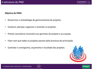 O objetivo do Comitê de Projetos:
 Definir o portfólio de projetos da empresa.
 Garantir os recursos necessários para realização dos projetos.
 Avaliar periodicamente o desempenho dos projetos.
 Aprovar ou não mudanças nos projetos.
O Comitê de Projetos:
Comitê de Projetos é formado por integrantes da alta administração (Diretoria
Executiva e Superintendentes).
A estrutura do PMO
 
