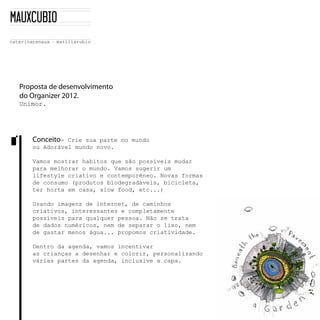 Proposta de desenvolvimento
do Organizer 2012.
Unimor.      




    Conceito-­    Crie  sua  parte  no  mundo  
    ou  Adorável  mundo  novo.  

    Vamos  mostrar  habitos  que  são  possíveis  mudar  
    para  melhorar  o  mundo.  Vamos  sugerir  um  
    lifestyle  criativo  e  contemporêneo.  Novas  formas  
    de  consumo  (produtos  biodegradáveis,  bicicleta,  
    ter  horta  em  casa,  slow  food,  etc...)  

    Usando  imagens  de  internet,  de  caminhos  
    criativos,  interessantes  e  completamente  
    possíveis  para  qualquer  pessoa.  Não  se  trata  
    de  dados  numéricos,  nem  de  separar  o  lixo,  nem  
    de  gastar  menos  água...  propomos  criatividade.

    Dentro  da  agenda,  vamos  incentivar  
    as  crianças  a  desenhar  e  colorir,  personalizando  
    várias  partes  da  agenda,  inclusive  a  capa.  
 