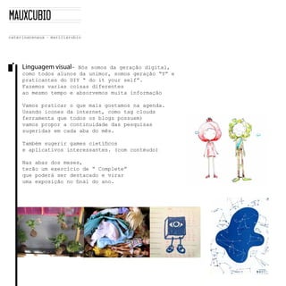 Linguagem visual-­    Nós  somos  da  geração  digital,  
como  todos  alunos  da  unimor,  somos  geração  “Y”  e  
                                                           
praticantes  do  DIY  “  do  it  your  self”.  
Fazemos  varias  coisas  diferentes  
ao  mesmo  tempo  e  absorvemos  muita  informação

Vamos  praticar  o  que  mais  gostamos  na  agenda.
Usando  icones  da  internet,  como  tag  clouds  
ferramenta  que  todos  os  blogs  possuem)  
vamos  propor  a  continuidade  das  pesquisas  
sugeridas  em  cada  aba  do  mês.  


e  aplicativos  interessantes.  (com  contéudo)

Nas  abas  dos  meses,  
terão  um  exercício  de  “  Complete”
que  poderá  ser  destacado  e  virar  


  
 