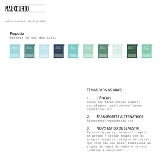 Proposta
Palheta  de  cor  das  abas.    




                                   TEMAS PARA AS ABAS:

                                   1.    CIÊNCIAS
                                   Robôs  que  fazem  coisas  legais/
                                   reciclagens  inteligentes/  games  


                                   2.    TRANSPORTES ALTERNATIVOS
                                   Bikes/metrô/caminhadas  etc

                                   3.    NOVO ESTILO DE SE VESTIR
                                   Trocas/  organizar  bazares/  comprar  
                                   em  brechó  /  trocar  roupas  com  os  
                                   amigos/  organizar  bazares  de  coisas  
                                   que  você  não  usa  mais/  reutilizar  as  
                                   roupas  do  papai  da  mamãe  e  da  vovó  
                                   (vintage  é  descolado)
 