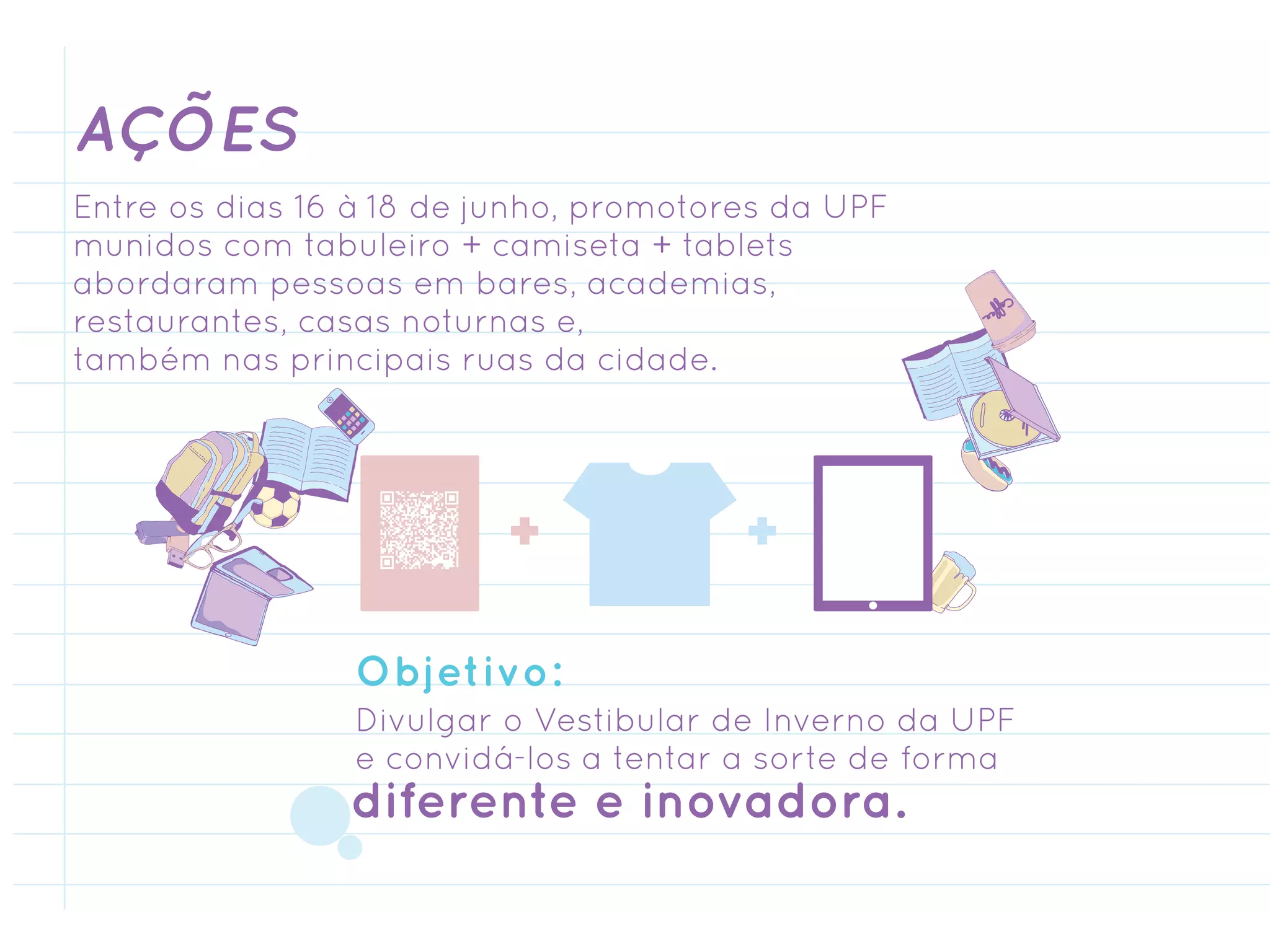 AÇÕES
Entre os dias 16 à 18 de junho, promotores da UPF
munidos com tabuleiro + camiseta + tablets
abordaram pessoas em bares, academias,
restaurantes, casas noturnas e,
também nas principais ruas da cidade.




                Objetivo:
                Divulgar o Vestibular de Inverno da UPF
                e convidá-los a tentar a sorte de forma
                diferente e inovadora.
 