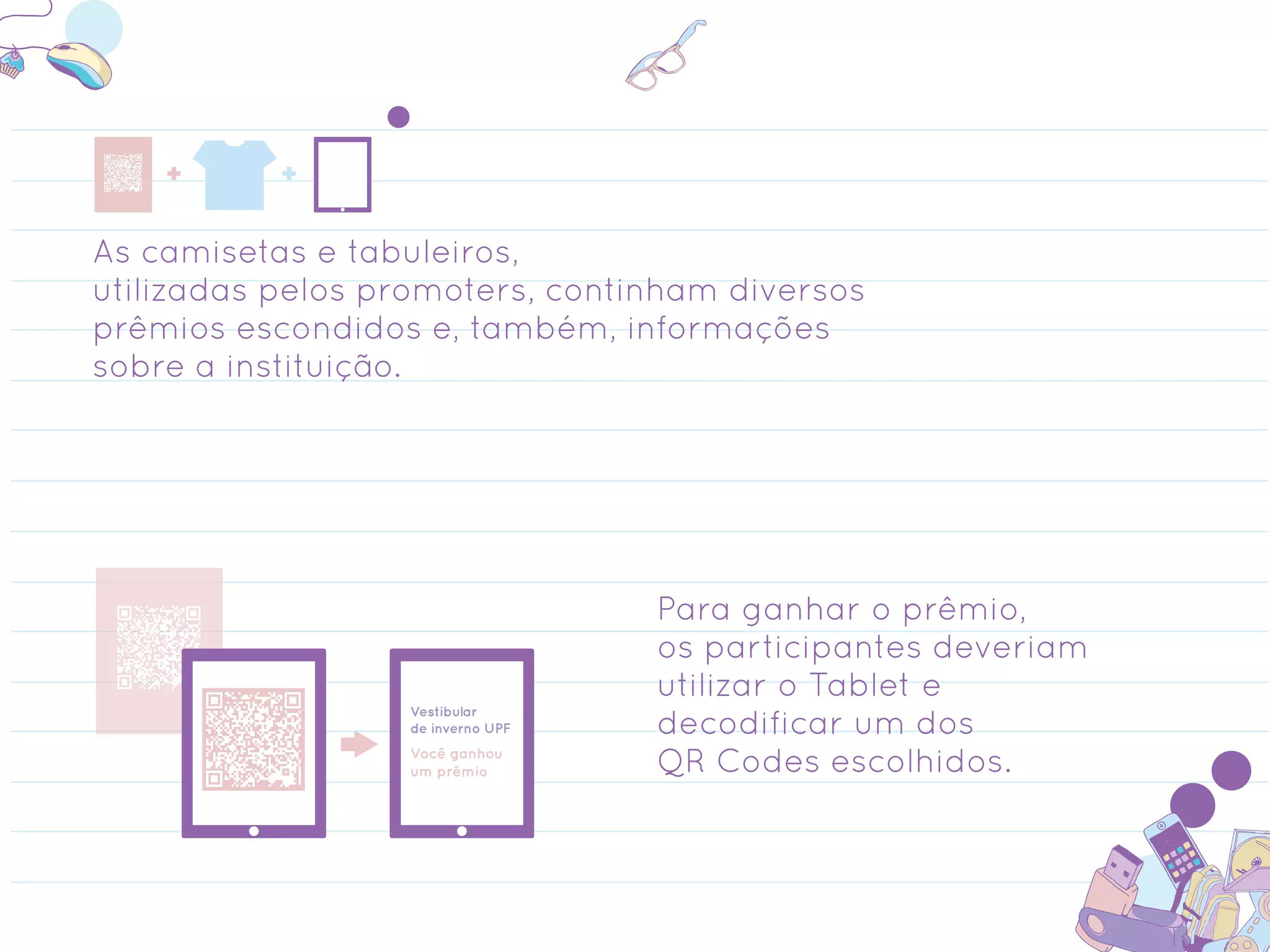As camisetas e tabuleiros,
utilizadas pelos promoters, continham diversos
prêmios escondidos e, também, informações
sobre a instituição.




                                   Para ganhar o prêmio,
                                   os participantes deveriam
                                   utilizar o Tablet e
                  Vestibular
                  de inverno UPF   decodificar um dos
                  Você ganhou
                  um prêmio        QR Codes escolhidos.
 