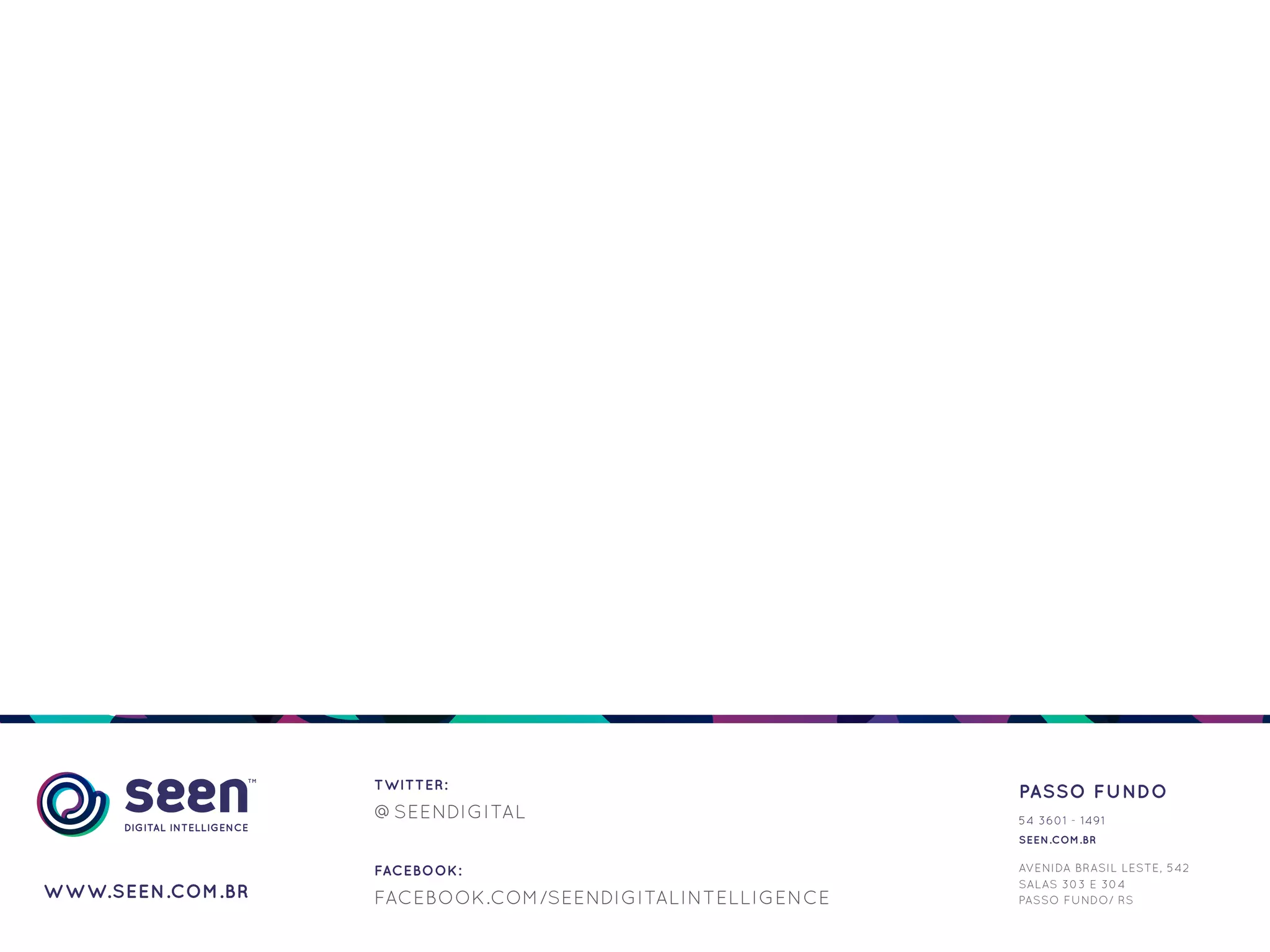 TWITTER:
                                                         PASSO FUNDO
                  @SEENDIGITAL                           54 3601 - 1491
                                                         SEEN.COM.BR

                  FACEBOOK:                              AVENIDA BRASIL LESTE, 542
                                                         SALAS 303 E 304
WWW.SEEN.COM.BR   FACEBOOK.COM/SEENDIGITALINTELLIGENCE   PASSO FUNDO/ RS
 