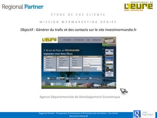 É T U D E
M I S S I O N

D E

C A S C L I E N T S
W E B M A R K E T I N G D É D I É E

Objectif : Générer du trafic et des contacts sur le site investinormandie.fr

Agence Départementale de Développement Economique

Regional Partner - Prospection d’entreprises et Promotion des territoires - Cas clients
Document interactif

 