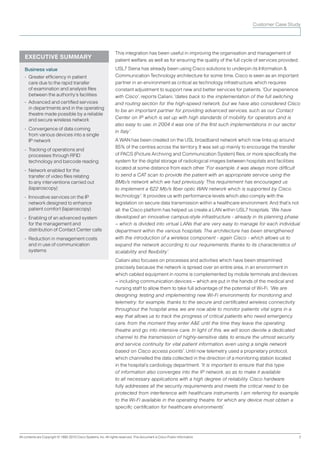 Customer Case Study




                                                                   This integration has been useful in improving the organisation and management of
   EXECUTIVE SUMMARY                                               patient welfare, as well as for ensuring the quality of the full cycle of services provided.
   Business value                                                  USL7 Siena has already been using Cisco solutions to underpin its Information &
   • Greater efﬁciency in patient                                  Communication Technology architecture for some time. Cisco is seen as an important
     care due to the rapid transfer                                partner in an environment as critical as technology infrastructure, which requires
     of examination and analysis files                             constant adjustment to support new and better services for patients. “Our experience
     between the authority’s facilities                            with Cisco”, reports Caliani, “dates back to the implementation of the full switching
   • Advanced and certiﬁed services                                and routing section for the high-speed network, but we have also considered Cisco
     in departments and in the operating
                                                                   to be an important partner for providing advanced services, such as our Contact
     theatre made possible by a reliable
     and secure wireless network                                   Center on IP which is set up with high standards of mobility for operators and is
                                                                   also easy to use; in 2004 it was one of the first such implementations in our sector
   • Convergence of data coming
                                                                   in Italy”.
     from various devices into a single
     IP network                                                    A WAN has been created on the USL broadband network which now links up around
                                                                   85% of the centres across the territory. It was set up mainly to encourage the transfer
   • Tracking of operations and
     processes through RFID                                        of PACS (Picture Archiving and Communication System) files, or more specifically the
     technology and barcode reading                                system for the digital storage of radiological images between hospitals and facilities
                                                                   located at some distance from each other. “For example, it was always more difficult
   • Network enabled for the
     transfer of video files relating                              to send a CAT scan to provide the patient with an appropriate service using the
     to any interventions carried out                              8Mb/s network which we had previously. This requirement has encouraged us
     (laparoscopy)                                                 to implement a 622 Mb/s fiber optic WAN network which is supported by Cisco
   • Innovative services on the IP                                 technology”. It provides us with performance levels which also comply with the
     network designed to enhance                                   legislation on secure data transmission within a healthcare environment. And that’s not
     patient comfort (laparoscopy)                                 all: the Cisco platform has helped us create a LAN within USL7 hospitals. “We have
   • Enabling of an advanced system                                developed an innovative campus-style infrastructure - already in its planning phase
     for the management and                                        – which is divided into virtual LANs that are very easy to manage for each individual
     distribution of Contact Center calls                          department within the various hospitals. The architecture has been strengthened
   • Reduction in management costs                                 with the introduction of a wireless component - again Cisco - which allows us to
     and in use of communication                                   expand the network according to our requirements, thanks to its characteristics of
     systems                                                       scalability and ﬂexibility”.
                                                                   Caliani also focuses on processes and activities which have been streamlined
                                                                   precisely because the network is spread over an entire area, in an environment in
                                                                   which cabled equipment in rooms is complemented by mobile terminals and devices
                                                                   – including communication devices – which are put in the hands of the medical and
                                                                   nursing staff to allow them to take full advantage of the potential of Wi-Fi. “We are
                                                                   designing, testing and implementing new Wi-Fi environments for monitoring and
                                                                   telemetry; for example, thanks to the secure and certificated wireless connectivity
                                                                   throughout the hospital area, we are now able to monitor patients’ vital signs in a
                                                                   way that allows us to track the progress of critical patients who need emergency
                                                                   care, from the moment they enter A&E until the time they leave the operating
                                                                   theatre and go into intensive care. In light of this, we will soon devote a dedicated
                                                                   channel to the transmission of highly-sensitive data, to ensure the utmost security
                                                                   and service continuity for vital patient information, even using a single network
                                                                   based on Cisco access points”. Until now telemetry used a proprietary protocol,
                                                                   which channelled the data collected in the direction of a monitoring station located
                                                                   in the hospital’s cardiology department. “It is important to ensure that this type
                                                                   of information also converges into the IP network, so as to make it available
                                                                   to all necessary applications with a high degree of reliability. Cisco hardware
                                                                   fully addresses all the security requirements and meets the critical need to be
                                                                   protected from interference with healthcare instruments. I am referring for example
                                                                   to the Wi-Fi available in the operating theatre, for which any device must obtain a
                                                                   specific certification for healthcare environments”.




All contents are Copyright © 1992-2010 Cisco Systems. Inc. All rights reserved. This document is Cisco Public Information.                                        2
 