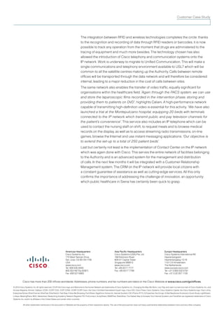 Customer Case Study




                                                                                        The integration between RFID and wireless technologies completes the circle: thanks
                                                                                        to the recognition and recording of data through RFID readers or barcodes, it is now
                                                                                        possible to track any operation from the moment that drugs are administered to the
                                                                                        tracing of equipment and much more besides. The technology chosen has also
                                                                                        allowed the introduction of Cisco telephony and communication systems onto the
                                                                                        IP network. Work is underway to migrate to Unified Communication. This will make a
                                                                                        single communications and telephony environment available to USL7 which will be
                                                                                        common to all the satellite centres making up the Authority. Calls between remote
                                                                                        offices will be transported through the data network and will therefore be considered
                                                                                        internal, leading to a major reduction in the cost of calls between sites.
                                                                                        The same network also enables the transfer of video traffic, equally significant for
                                                                                        organisations within the healthcare field. “Again through the PACS system, we can use
                                                                                        and store the laparoscopic films recorded in the intervention phase, storing and
                                                                                        providing them to patients on DVD”, highlights Caliani. A high-performance network
                                                                                        capable of transmitting high-definition video is essential for this activity. “We have also
                                                                                        launched a trial at the Montepulciano hospital, equipping 20 beds with terminals
                                                                                        connected to the IP network which transmit public and pay television channels for
                                                                                        the patient’s convenience”. This service also includes an IP telephone which can be
                                                                                        used to contact the nursing staff on shift, to request meals and to browse medical
                                                                                        records on the display, as well as to access streaming radio transmissions, on-line
                                                                                        games, browse the Internet and use instant messaging applications. “Our objective is
                                                                                        to extend the set-up to a total of 250 patient beds”.
                                                                                        Last but certainly not least is the implementation of Contact Center on the IP network
                                                                                        which was again done with Cisco. This serves the entire network of facilities belonging
                                                                                        to the Authority and is an advanced system for the management and distribution
                                                                                        of calls. In the next few months it will be integrated with a Customer Relationship
                                                                                        Management system. The CRM on the IP network will provide local citizens with
                                                                                        a constant guarantee of assistance as well as cutting-edge services. All this only
                                                                                        confirms the importance of addressing the challenge of innovation, an opportunity
                                                                                        which public healthcare in Siena has certainly been quick to grasp.




                                                                  Americas Headquarters                                    Asia Pacific Headquarters                                   Europe Headquarters
                                                                  Cisco Systems, Inc.                                      Cisco Systems (USA) Pte. Ltd.                               Cisco Systems International BV
                                                                  170 West Tasman Drive                                    168 Robinson Road                                           Haarlerbergpark
                                                                  San Jose, CA 95134-1706                                  #28-01 Capital Tower                                        Haarlerbergweg 13-19
                                                                  USA                                                      Singapore 068912                                            1101 CH Amsterdam
                                                                  www.cisco.com                                            www.cisco.com                                               The Netherlands
                                                                  Tel: 408 526-4000                                        Tel: +65 6317 7777                                          www-europe.cisco.com
                                                                  800 553-NETSa (6387)                                     Fax: +65 6317 7799                                          Tel: +31 0 800 020 0791
                                                                  Fax: 408 527-0883                                                                                                    Fax: +31 0 20 357 1100


            Cisco has more than 200 offices worldwide. Addresses, phone numbers, and fax numbers are listed on the Cisco Website at www.cisco.com/go/offices.

© 2010 Cisco Systems, Inc. All rights reserved. CCVP, the Cisco logo, and Welcome to the Human Network are trademarks of Cisco Systems, Inc.; Changing the Way We Work, Live, Play, and Learn is a service mark of Cisco Systems, Inc.; and
Access Registrar, Aironet, Catalyst, CCDA, CCDP, CCIE, CCIP, CCNA, CCNP, CCSP, Cisco, the Cisco Certified Internetwork Expert logo, Cisco IOS, Cisco Press, Cisco Systems, Cisco Systems Capital, the Cisco Systems logo, Cisco Unity,
Enterprise/Solver, EtherChannel, EtherFast, EtherSwitch, Fast Step, Follow Me Browsing, FormShare, GigaDrive, HomeLink, Internet Quotient, IOS, iPhone, IP/TV, iQ Expertise, the iQ logo, iQ Net Readiness Scorecard, iQuick Study, LightStream,
Linksys, MeetingPlace, MGX, Networkers, Networking Academy, Network Registrar, PIX, ProConnect, ScriptShare, SMARTnet, StackWise, The Fastest Way to Increase Your Internet Quotient, and TransPath are registered trademarks of Cisco
Systems, Inc. and/or its affiliates in the United States and certain other countries.


            All other trademarks mentioned in this document or Website are the property of their respective owners. The use of the word partner does not imply a partnership relationship between Cisco and any other company.
 