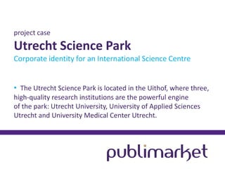 project case

Utrecht Science Park
Corporate identity for an International Science Centre
• The Utrecht Science Park is located in the Uithof, where three,
high-quality research institutions are the powerful engine
of the park: Utrecht University, University of Applied Sciences
Utrecht and University Medical Center Utrecht.

 
