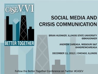 Follow the Better Together Conference on Twitter #CASEV
SOCIAL MEDIA AND
CRISIS COMMUNICATION
BRIAN HUONKER, ILLINOIS STATE UNIVERSITY
@BKHUONKER
ANDREW CAREAGA, MISSOURI S&T
@ANDREWCAREAGA
DECEMBER 11, 2012 | CHICAGO, ILLINOIS
 