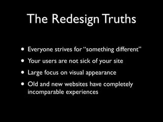 The Redesign Truths

• Everyone strives for “something different”
• Your users are not sick of your site
• Large focus on visual appearance
• Old and new websites have completely
  incomparable experiences
 