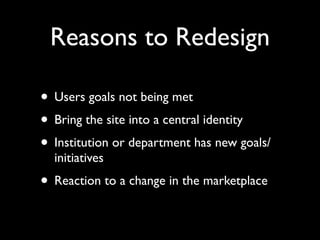 Reasons to Redesign

• Users goals not being met
• Bring the site into a central identity
• Institution or department has new goals/
  initiatives
• Reaction to a change in the marketplace
 
