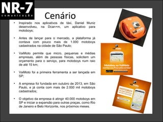 Cenário

•

Inspirado nos aplicativos de táxi, Daniel Muniz
desenvolveu, na Dcan+m, um aplicativo para
motoboys;

•

Antes de lançar para o mercado, a plataforma já
contava com pouco mais de 1.000 motoboys
cadastrados na cidade de São Paulo;

•

VaiMoto permite que micro, pequenas e médias
empresas, além de pessoas físicas, solicitem um
orçamento para o serviço, para motoboys num raio
de até 10 km;

•

VaiMoto foi a primeira ferramenta a ser lançada em
SP;

•

A empresa foi fundada em outubro de 2013, em São
Paulo, e já conta com mais de 2.000 mil motoboys
cadastrados;

•

O objetivo da empresa é atingir 40.000 motoboys em
SP e iniciar a expansão para outras praças, como Rio
de Janeiro e Belo Horizonte, nos próximos meses.

 