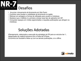 Desafios
•
•
•
•
•

Anunciar o lançamento da ferramenta em São Paulo;
Contribuir para ampliar a visibilidade da ferramenta na região;
Reforçar as vantagens e formas de utilização para usuário e motoboys;
Destacar que a VaiMoto é a primeira a lançar esse tipo de aplicativo em SP;
Conquistar espaços em mídias segmentadas e naquelas publicações que atingem os
motoboys;

Soluções Adotadas
•Planejamento, elaboração e execução de estratégia de PR para os veículos tier 1;
•Negociação de matéria exclusiva com a Folha de S.Paulo;
•Encontros de Goodwill e follow up com as demais publicações, on e offline.

 