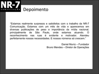 Depoimento
“Estamos realmente surpresos e satisfeitos com o trabalho da NR-7
Comunicação. Estamos com um mês de vida e aparecemos em
diversas publicações de peso e importância da mídia nacional,
principalmente de São Paulo, onde estamos atuando. O
reconhecimento nas ruas é evidente e motivador. Atendeu
perfeitamente nossas necessidades. E nossos números só crescem.”
Daniel Muniz – Fundador
Bruno Mendes – Diretor de Operações

 
