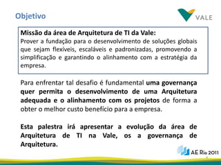 Objetivo
 Missão da área de Arquitetura de TI da Vale:
 Prover a fundação para o desenvolvimento de soluções globais
 que sejam flexíveis, escaláveis e padronizadas, promovendo a
 simplificação e garantindo o alinhamento com a estratégia da
 empresa.

 Para enfrentar tal desafio é fundamental uma governança
 quer permita o desenvolvimento de uma Arquitetura
 adequada e o alinhamento com os projetos de forma a
 obter o melhor custo benefício para a empresa.

 Esta palestra irá apresentar a evolução da área de
 Arquitetura de TI na Vale, os a governança de
 Arquitetura.
                                                                4
 