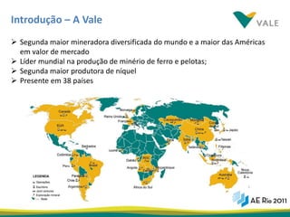 Introdução – A Vale
 Segunda maior mineradora diversificada do mundo e a maior das Américas
  em valor de mercado
 Líder mundial na produção de minério de ferro e pelotas;
 Segunda maior produtora de níquel
 Presente em 38 países




                                                                           6
 