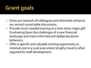 Grant goalsGrow our network of colleagues and ultimately enhance our annual round-table discussions.Provide much-needed training at a time when major gift fundraising faces the challenges of a new financial landscape and more informed and deliberate donor behaviors.Offer a specific and valuable training opportunity at minimal cost in a rural area where lengthy travel is often required for staff development.