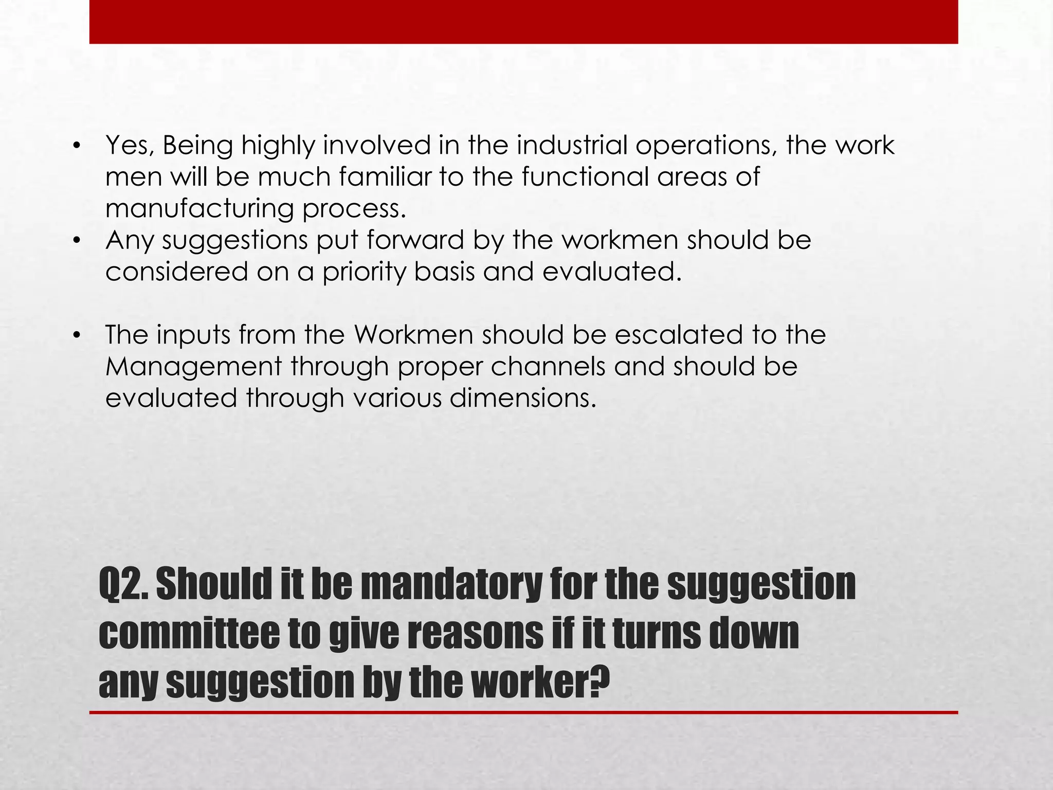 • Yes, Being highly involved in the industrial operations, the work
men will be much familiar to the functional areas of
manufacturing process.
• Any suggestions put forward by the workmen should be
considered on a priority basis and evaluated.
• The inputs from the Workmen should be escalated to the
Management through proper channels and should be
evaluated through various dimensions.

Q2. Should it be mandatory for the suggestion
committee to give reasons if it turns down
any suggestion by the worker?

 