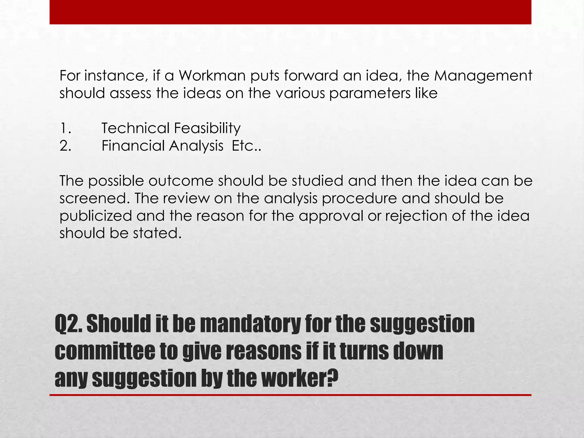 For instance, if a Workman puts forward an idea, the Management
should assess the ideas on the various parameters like
1.
2.

Technical Feasibility
Financial Analysis Etc..

The possible outcome should be studied and then the idea can be
screened. The review on the analysis procedure and should be
publicized and the reason for the approval or rejection of the idea
should be stated.

Q2. Should it be mandatory for the suggestion
committee to give reasons if it turns down
any suggestion by the worker?

 