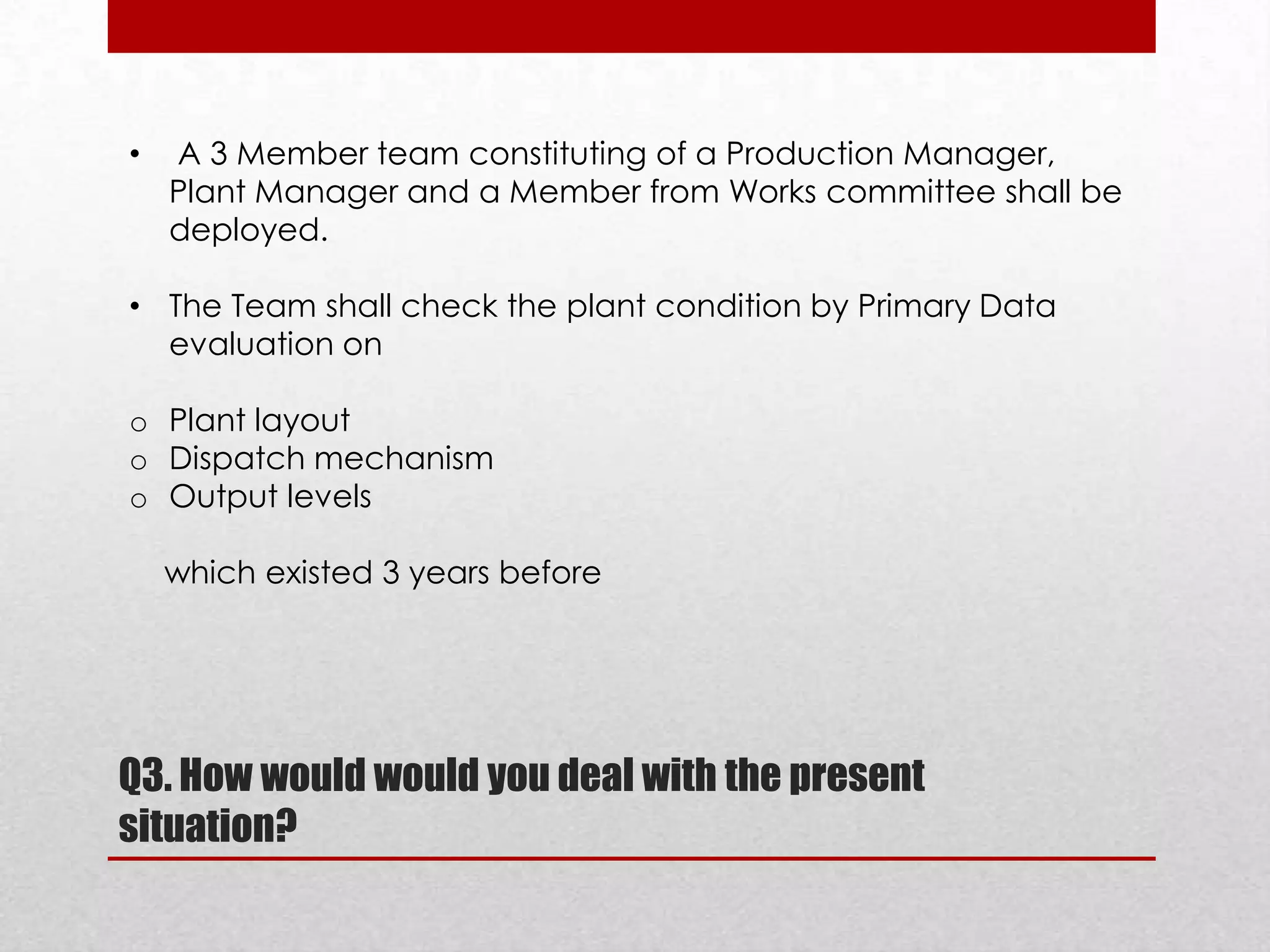 •

A 3 Member team constituting of a Production Manager,
Plant Manager and a Member from Works committee shall be
deployed.

• The Team shall check the plant condition by Primary Data
evaluation on
o Plant layout
o Dispatch mechanism
o Output levels
which existed 3 years before

Q3. How would would you deal with the present
situation?

 