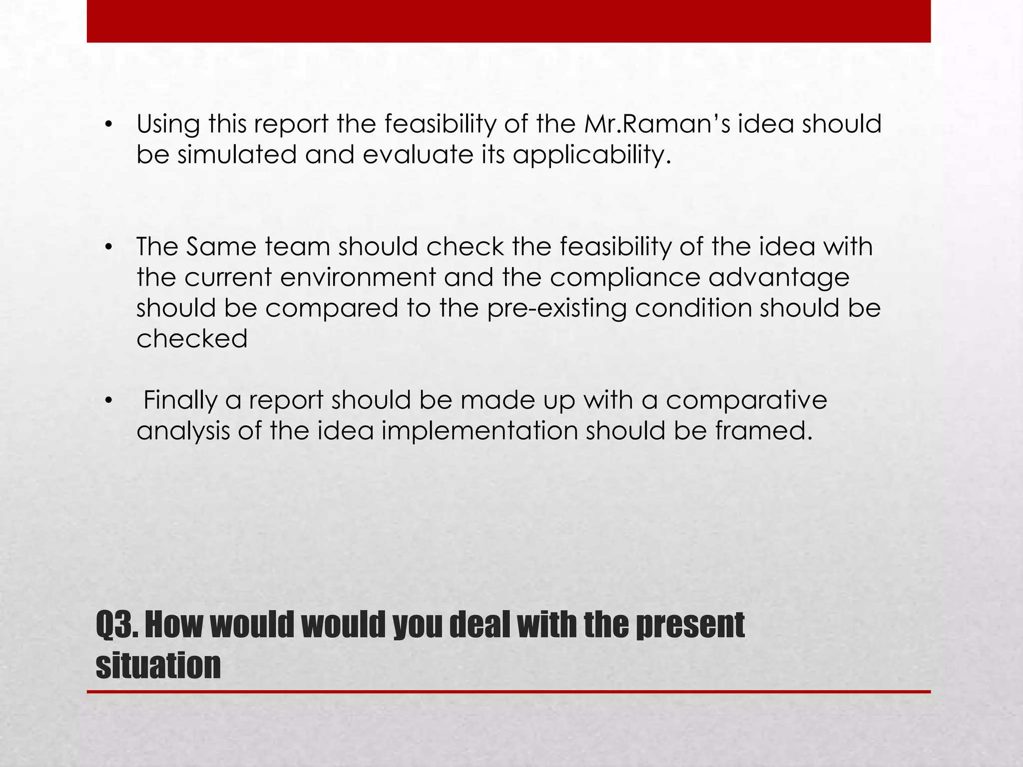 • Using this report the feasibility of the Mr.Raman’s idea should
be simulated and evaluate its applicability.
• The Same team should check the feasibility of the idea with
the current environment and the compliance advantage
should be compared to the pre-existing condition should be
checked
•

Finally a report should be made up with a comparative
analysis of the idea implementation should be framed.

Q3. How would would you deal with the present
situation

 