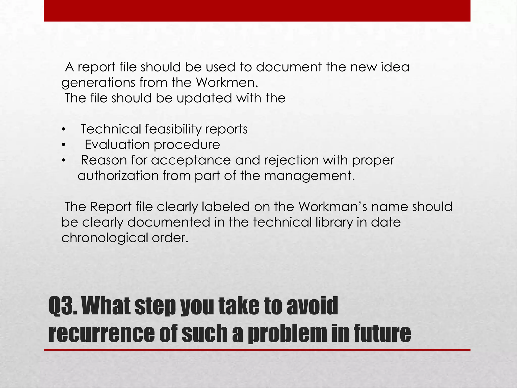 A report file should be used to document the new idea
generations from the Workmen.
The file should be updated with the

•
•
•

Technical feasibility reports
Evaluation procedure
Reason for acceptance and rejection with proper
authorization from part of the management.

The Report file clearly labeled on the Workman’s name should
be clearly documented in the technical library in date
chronological order.

Q3. What step you take to avoid
recurrence of such a problem in future

 