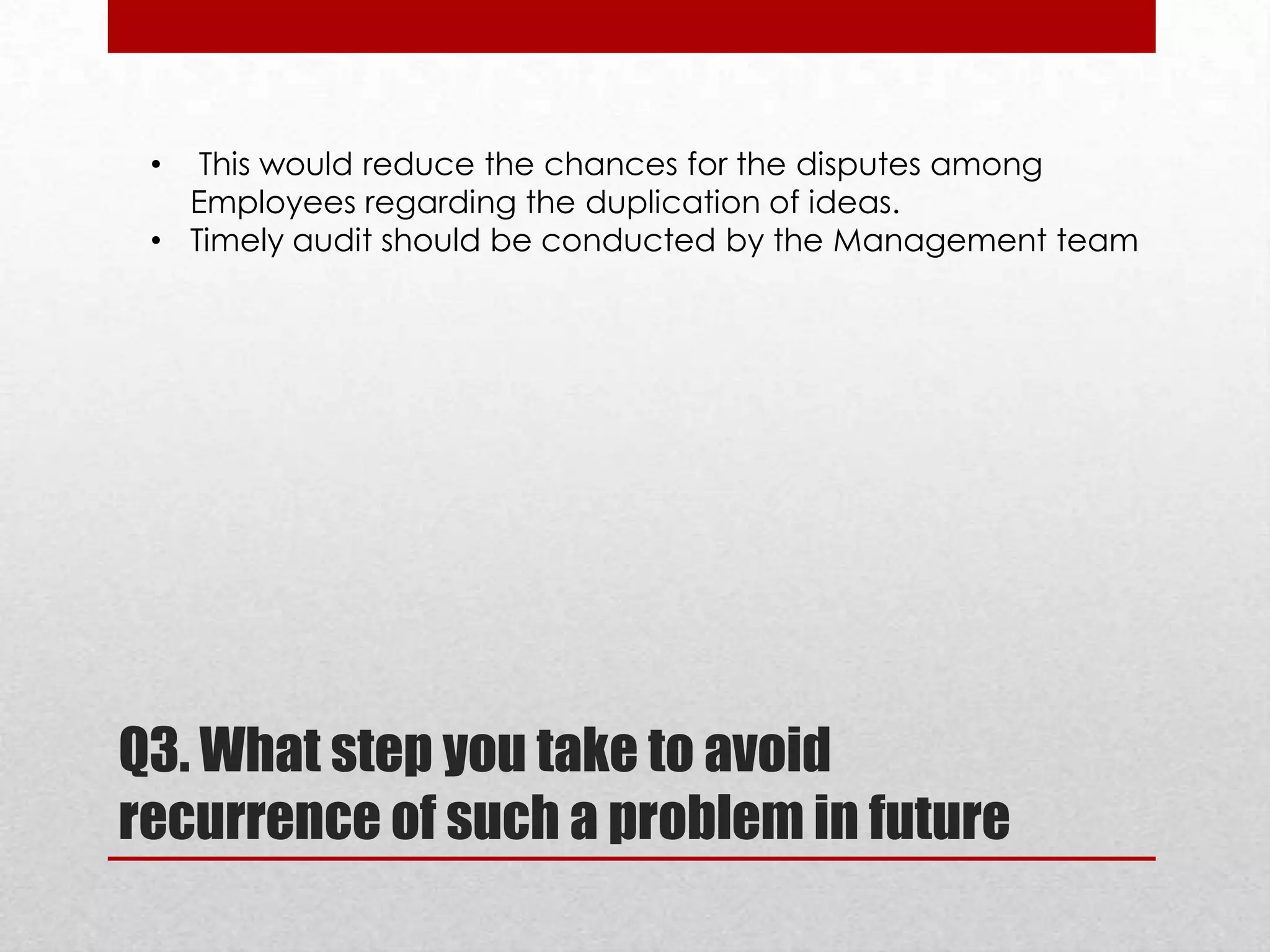 This would reduce the chances for the disputes among
Employees regarding the duplication of ideas.
• Timely audit should be conducted by the Management team
•

Q3. What step you take to avoid
recurrence of such a problem in future

 