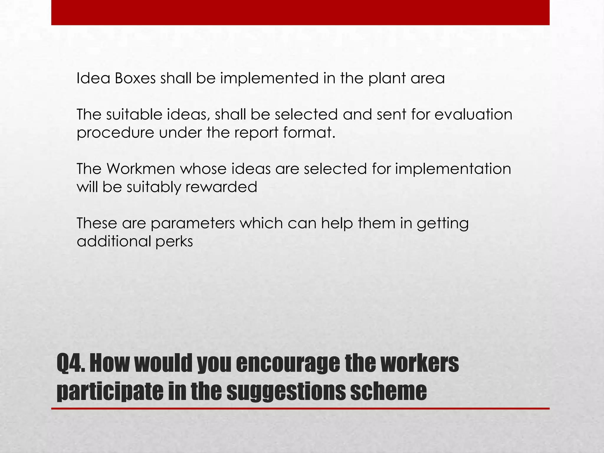 Idea Boxes shall be implemented in the plant area
The suitable ideas, shall be selected and sent for evaluation
procedure under the report format.
The Workmen whose ideas are selected for implementation
will be suitably rewarded
These are parameters which can help them in getting
additional perks

Q4. How would you encourage the workers
participate in the suggestions scheme

 