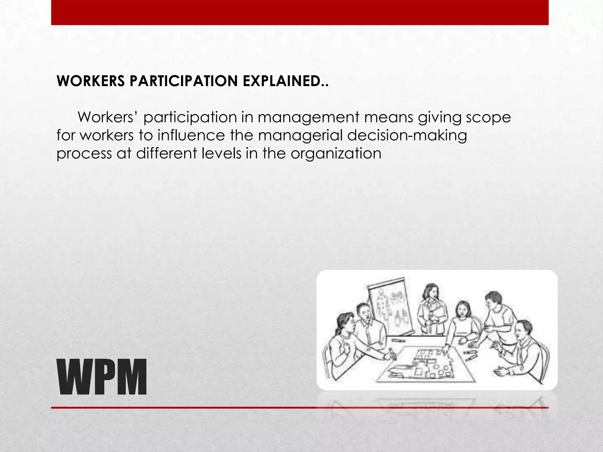 WORKERS PARTICIPATION EXPLAINED..
Workers’ participation in management means giving scope
for workers to influence the managerial decision-making
process at different levels in the organization

WPM

 